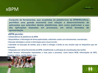xBPM
xBPM permite:
• Independência de plataforma de BPM;
• Disponibilizar a informação de forma padronizada, reduzindo custos com treinamentos, manutenção;
• Executar atividades e enviar a informação para o local correto;
• Liberdade na execução de tarefas, pois a ideia é entregar a tarefa ao seu usuário seja no dispositivo que ele
necessite;
• Integração com várias ferramentas de BPM, simplificando a unificação de visualizações das tarefas
• Pode fornecer informações importantes e ricas para o processo, como leitura RFID, Informações de GPS,
Imagens, vídeos, escrita digital, som...
Conjunto de ferramentas, que acopladas às plataformas de BPM/Workflow,
permitem uma grande economia com relação a desenvolvimento de
aplicações que estendem destas plataformas, bem como padronizar o uso
das aplicações baseadas em processos, em vários formatos de
apresentação.
 
