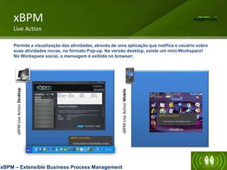 xBPM
Live
Action
Desktop
xBPM
Live
Action
Mobile
xBPM
Live Action
Permite a visualização das atividades, através de uma aplicação que notifica o usuário sobre
suas atividades novas, no formato Pop-up. Na versão desktop, existe um mini-Workspace!
No Workspace social, a mensagem é exibida no browser;
xBPM – Extensible Business Process Management
X
xBPM Live Action
Você possui 4 atividades novas!
xBPM Live Action
Você possui 4 atividades novas!
Negociaçã
Negociação entre Petrob
Negociação entre Abaris
 