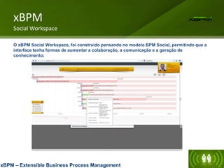 xBPM
Social Workspace
O xBPM Social Workspace, foi construído pensando no modelo BPM Social, permitindo que a
interface tenha formas de aumentar a colaboração, a comunicação e a geração de
conhecimento;
xBPM – Extensible Business Process Management
 
