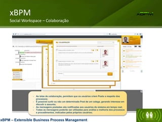 - As telas de colaboração, permitem que os usuários criem Posts a respeito dos
processos;
- É possível curtir ou não um determinado Post de um colega, gerando interesse em
discutir o assunto;
- As mensagens postadas são notificadas aos usuários do sistema em tempo real;
- Todas as mensagens poderão ser utilizadas para análise e melhoria dos processos
e procedimentos, indicados pelos próprios usuários;
xBPM
Social Workspace – Colaboração
xBPM – Extensible Business Process Management
 