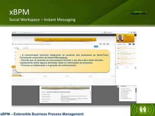 - A comunicação funciona integrando os usuários dos processos ao SameTime(
Ferramenta corporativa de Instant Messaging);
- Permite que as pessoas se comuniquem durante o seu dia-a-dia e tirem dúvidas
rapidamente sobre alguma atividade, dado ou informação do processo;
- Promove a colaboração e a geração de conhecimento;
xBPM
Social Workspace – Instant Messaging
xBPM – Extensible Business Process Management
 