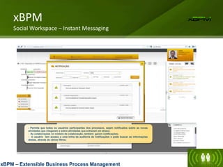 - Permite que todos os usuários participantes dos processos, sejam notificados sobre as novas
atividades que chegaram e sobre atividades que entraram em atraso;
- As colaborações no módulo de colaboração, também geram notificações;
- O usuário tem acesso a uma trilha de auditoria de notificações e pode buscar as informações
destas, através de vários filtros;
xBPM
Social Workspace – Instant Messaging
xBPM – Extensible Business Process Management
 