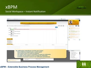 As notificações instantâneas ocorrêm para 5 tipos:
- Novas instâncias chegaram para o usuário logado;
- Uma instância entrou no estado de atrasada;
- Um usuário curtiu ou não um comentário no módulo de colaboração;
- Foi criado um novo tópico ou Post no módulo de colaboração;
- De dentro do processo é possível criar notificações personalizadas.
xBPM
Social Workspace – Instant Notification
xBPM – Extensible Business Process Management
 