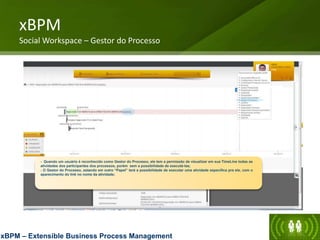 xBPM
Social Workspace – Gestor do Processo
xBPM – Extensible Business Process Management
- Quando um usuário é reconhecido como Gestor do Processo, ele tem a permissão de visualizar em sua TimeLine todas as
atividades dos participantes dos processos, porém sem a possibilidade de executá-las;
- O Gestor do Processo, estando em outro “Papel” terá a possibilidade de executar uma atividade específica pra ele, com o
aparecimento do link no nome da atividade;
(E0DG)
(E0DG)
 