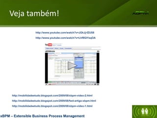 Veja também!
xBPM – Extensible Business Process Management
http://mobilidadeetudo.blogspot.com/2009/08/fwd-artigo-xbpm.html
http://mobilidadeetudo.blogspot.com/2009/08/xbpm-video-1.html
http://mobilidadeetudo.blogspot.com/2009/08/xbpm-video-2.html
http://www.youtube.com/watch?v=JGkJj-fZUS8
http://www.youtube.com/watch?v=Lhf9GlYzqOA
 