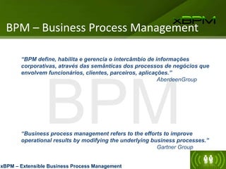BPM
“BPM define, habilita e gerencia o intercâmbio de informações
corporativas, através das semânticas dos processos de negócios que
envolvem funcionários, clientes, parceiros, aplicações.”
AberdeenGroup
“Business process management refers to the efforts to improve
operational results by modifying the underlying business processes.”
Gartner Group
BPM – Business Process Management
xBPM – Extensible Business Process Management
 