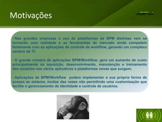 Motivações
• Nas grandes empresas o uso de plataformas de BPM distintas vem se
tornando uma realidade e as ferramentas de mercado ainda competem
fortemente com as aplicações de controle de workflow, gerando um complexo
cenário de TI;
• O grande número de aplicações BPM/Workflow, gera um aumento de custo
principalmente na aquisição, desenvolvimento, manutenção e treinamento
dos usuários nos vários aplicativos e plataformas novas que surgem;
• Aplicações de BPM/Workflow podem implementar a sua própria forma de
acesso ao sistema, muitas das vezes não permitindo uma customização que
facilite o gerenciamento de identidade e controle de usuários.
 
