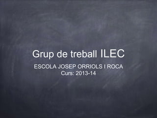 Grup de treball ILEC
ESCOLA JOSEP ORRIOLS I ROCA
Curs: 2013-14
 