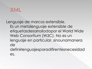 XMLLenguaje de marcos extensible.Es un metalenguaje extensible de etiquetasdesarrolladopor el World Wide Web Consortium (W3C). No es un lenguaje en particular, sinounamanera de definirlenguajesparadifirentesnecesidades.