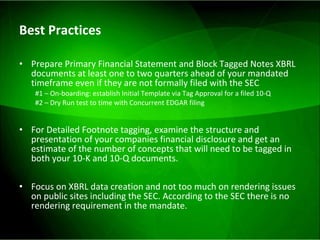 Best Practices Prepare Primary Financial Statement and Block Tagged Notes XBRL documents at least one to two quarters ahead of your mandated timeframe even if they are not formally filed with the SEC #1 – On-boarding: establish Initial Template via Tag Approval for a filed 10-Q  #2 – Dry Run test to time with Concurrent EDGAR filing For Detailed Footnote tagging, examine the structure and presentation of your companies financial disclosure and get an estimate of the number of concepts that will need to be tagged in both your 10-K and 10-Q documents. Focus on XBRL data creation and not too much on rendering issues on public sites including the SEC. According to the SEC there is no rendering requirement in the mandate. 