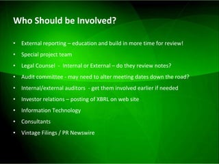 Who Should be Involved?  External reporting – education and build in more time for review! Special project team  Legal Counsel  -  Internal or External – do they review notes? Audit committee - may need to alter meeting dates down the road? Internal/external auditors  - get them involved earlier if needed Investor relations – posting of XBRL on web site Information Technology Consultants  Vintage Filings / PR Newswire 