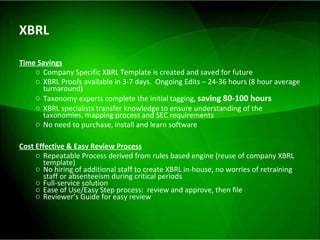 XBRL Time Savings Company Specific XBRL Template is created and saved for future XBRL Proofs available in 3-7 days.  Ongoing Edits – 24-36 hours (8 hour average turnaround) Taxonomy experts complete the initial tagging,  saving 80-100 hours   XBRL specialists transfer knowledge to ensure understanding of the taxonomies, mapping process and SEC requirements No need to purchase, install and learn software Cost Effective & Easy Review Process Repeatable Process derived from rules based engine (reuse of company XBRL template) No hiring of additional staff to create XBRL in-house, no worries of retraining staff or absenteeism during critical periods  Full-service solution Ease of Use/Easy Step process:  review and approve, then file Reviewer’s Guide for easy review 