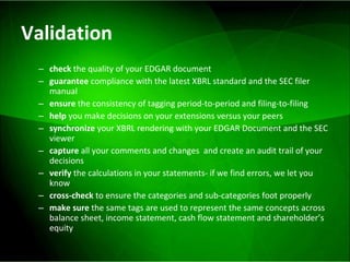 Validation check  the quality of your EDGAR document guarantee  compliance with the latest XBRL standard and the SEC filer manual ensure  the consistency of tagging period-to-period and filing-to-filing help  you make decisions on your extensions versus your peers synchronize  your XBRL rendering with your EDGAR Document and the SEC viewer capture  all your comments and changes  and create an audit trail of your decisions verify  the calculations in your statements- if we find errors, we let you know  cross-check  to ensure the categories and sub-categories foot properly make sure  the same tags are used to represent the same concepts across balance sheet, income statement, cash flow statement and shareholder’s equity 