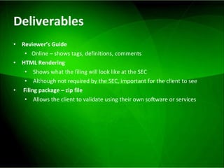 Deliverables Reviewer’s Guide Online – shows tags, definitions, comments HTML Rendering Shows what the filing will look like at the SEC Although not required by the SEC, important for the client to see Filing package – zip file Allows the client to validate using their own software or services 