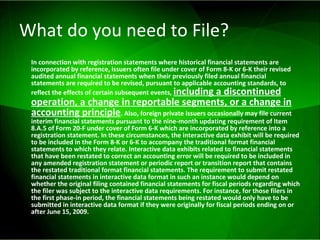 What do you need to File? In connection with registration statements where historical financial statements are incorporated by reference, issuers often file under cover of Form 8-K or 6-K their revised audited annual financial statements when their previously filed annual financial statements are required to be revised, pursuant to applicable accounting standards, to reflect the effects of certain subsequent events,  including a discontinued operation, a change in reportable segments, or a change in accounting principle . Also, foreign private issuers occasionally may file current interim financial statements pursuant to the nine-month updating requirement of Item 8.A.5 of Form 20-F under cover of Form 6-K which are incorporated by reference into a registration statement. In these circumstances, the interactive data exhibit will be required to be included in the Form 8-K or 6-K to accompany the traditional format financial statements to which they relate. Interactive data exhibits related to financial statements that have been restated to correct an accounting error will be required to be included in any amended registration statement or periodic report or transition report that contains the restated traditional format financial statements. The requirement to submit restated financial statements in interactive data format in such an instance would depend on whether the original filing contained financial statements for fiscal periods regarding which the filer was subject to the interactive data requirements. For instance, for those filers in the first phase-in period, the financial statements being restated would only have to be submitted in interactive data format if they were originally for fiscal periods ending on or after June 15, 2009.   