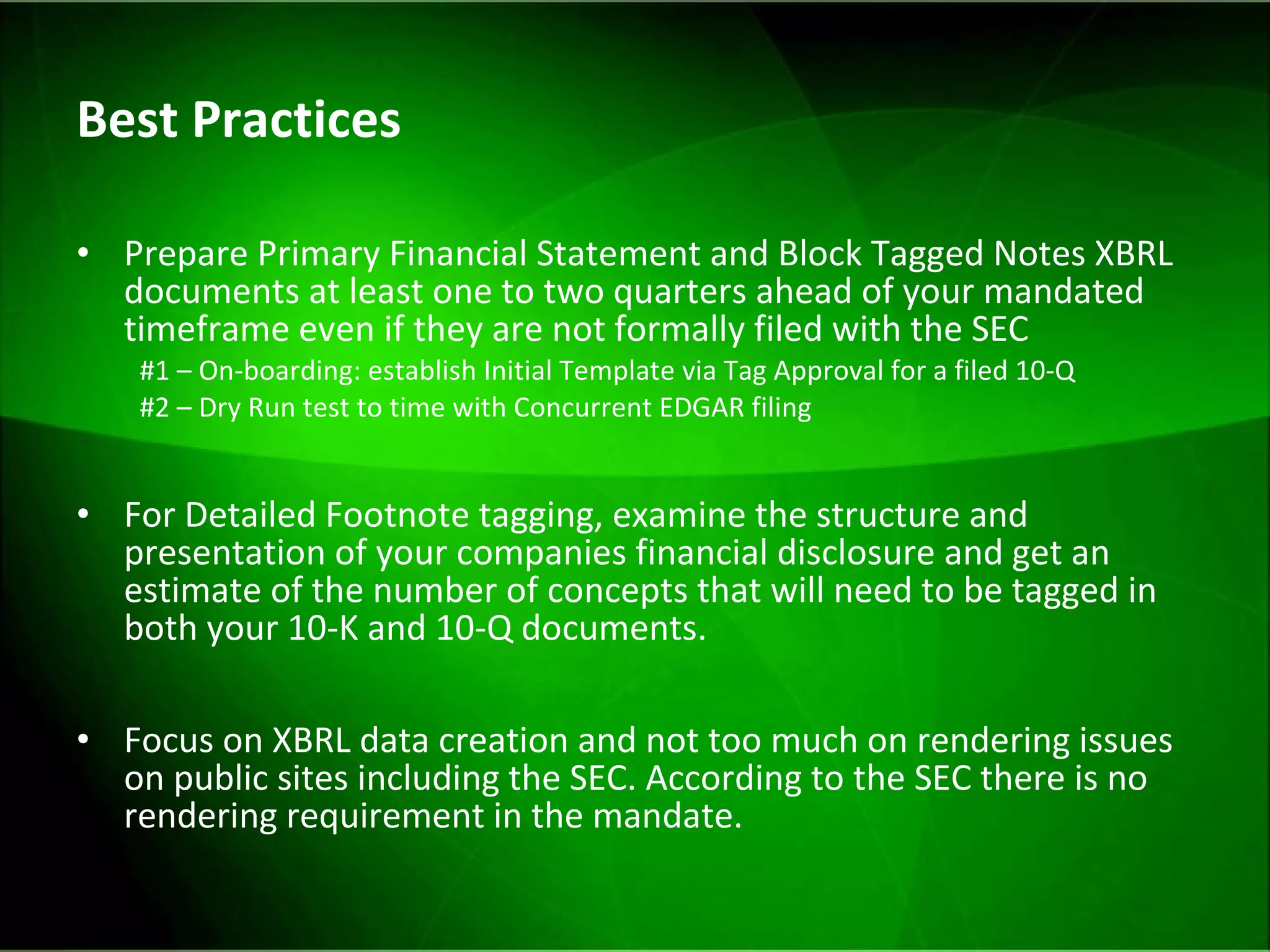 Best Practices Prepare Primary Financial Statement and Block Tagged Notes XBRL documents at least one to two quarters ahead of your mandated timeframe even if they are not formally filed with the SEC #1 – On-boarding: establish Initial Template via Tag Approval for a filed 10-Q  #2 – Dry Run test to time with Concurrent EDGAR filing For Detailed Footnote tagging, examine the structure and presentation of your companies financial disclosure and get an estimate of the number of concepts that will need to be tagged in both your 10-K and 10-Q documents. Focus on XBRL data creation and not too much on rendering issues on public sites including the SEC. According to the SEC there is no rendering requirement in the mandate. 