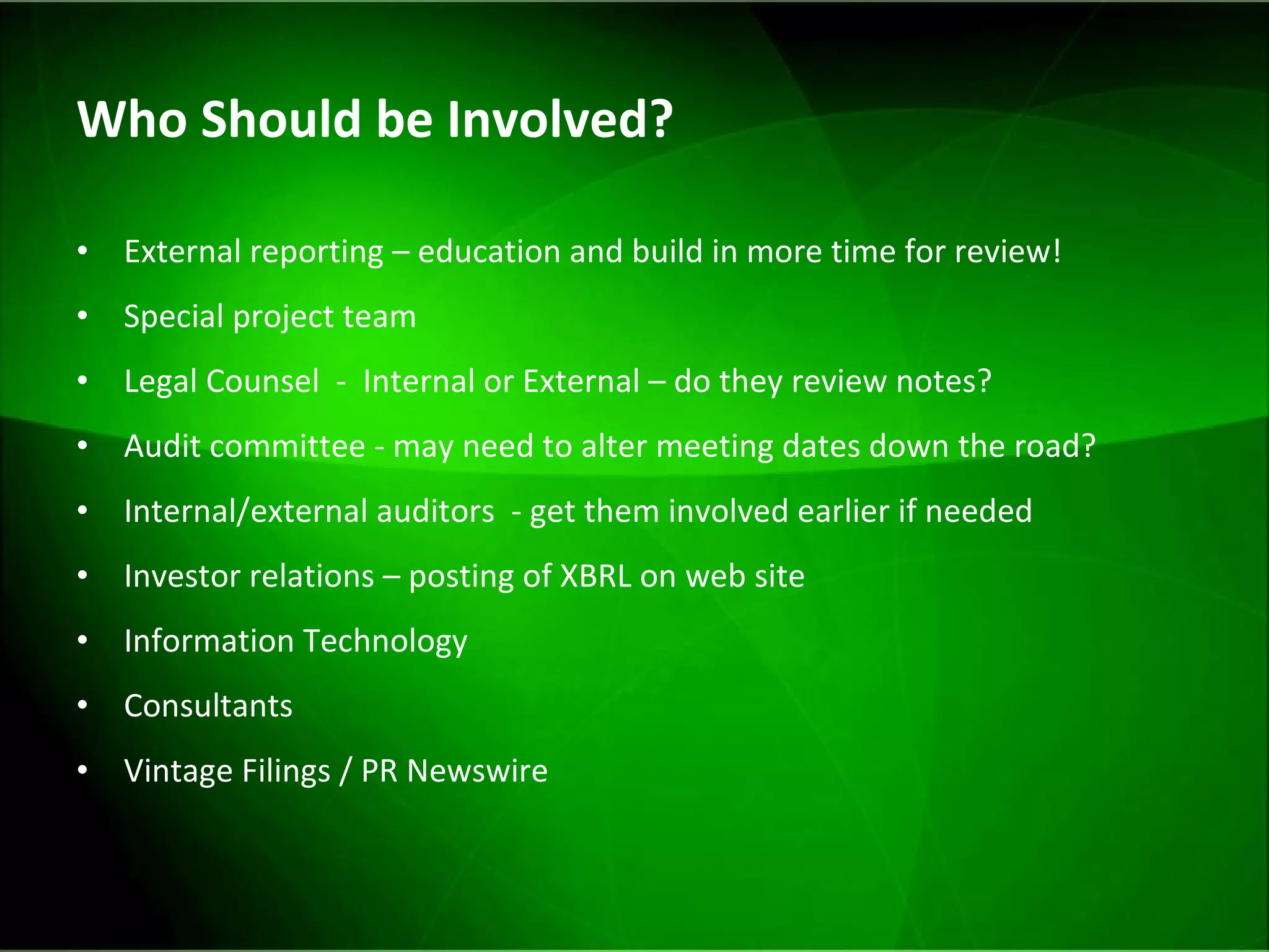 Who Should be Involved?  External reporting – education and build in more time for review! Special project team  Legal Counsel  -  Internal or External – do they review notes? Audit committee - may need to alter meeting dates down the road? Internal/external auditors  - get them involved earlier if needed Investor relations – posting of XBRL on web site Information Technology Consultants  Vintage Filings / PR Newswire 