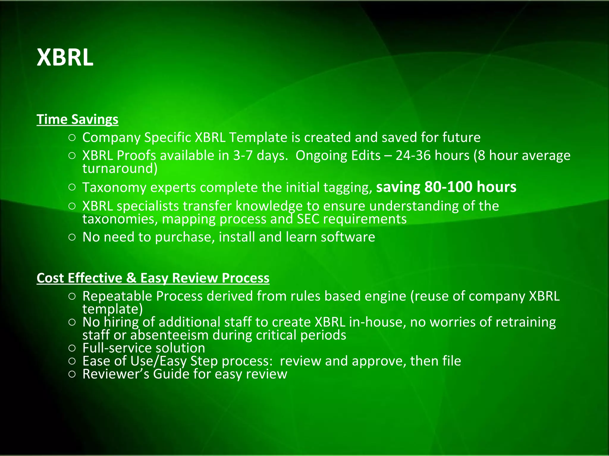 XBRL Time Savings Company Specific XBRL Template is created and saved for future XBRL Proofs available in 3-7 days.  Ongoing Edits – 24-36 hours (8 hour average turnaround) Taxonomy experts complete the initial tagging,  saving 80-100 hours   XBRL specialists transfer knowledge to ensure understanding of the taxonomies, mapping process and SEC requirements No need to purchase, install and learn software Cost Effective & Easy Review Process Repeatable Process derived from rules based engine (reuse of company XBRL template) No hiring of additional staff to create XBRL in-house, no worries of retraining staff or absenteeism during critical periods  Full-service solution Ease of Use/Easy Step process:  review and approve, then file Reviewer’s Guide for easy review 