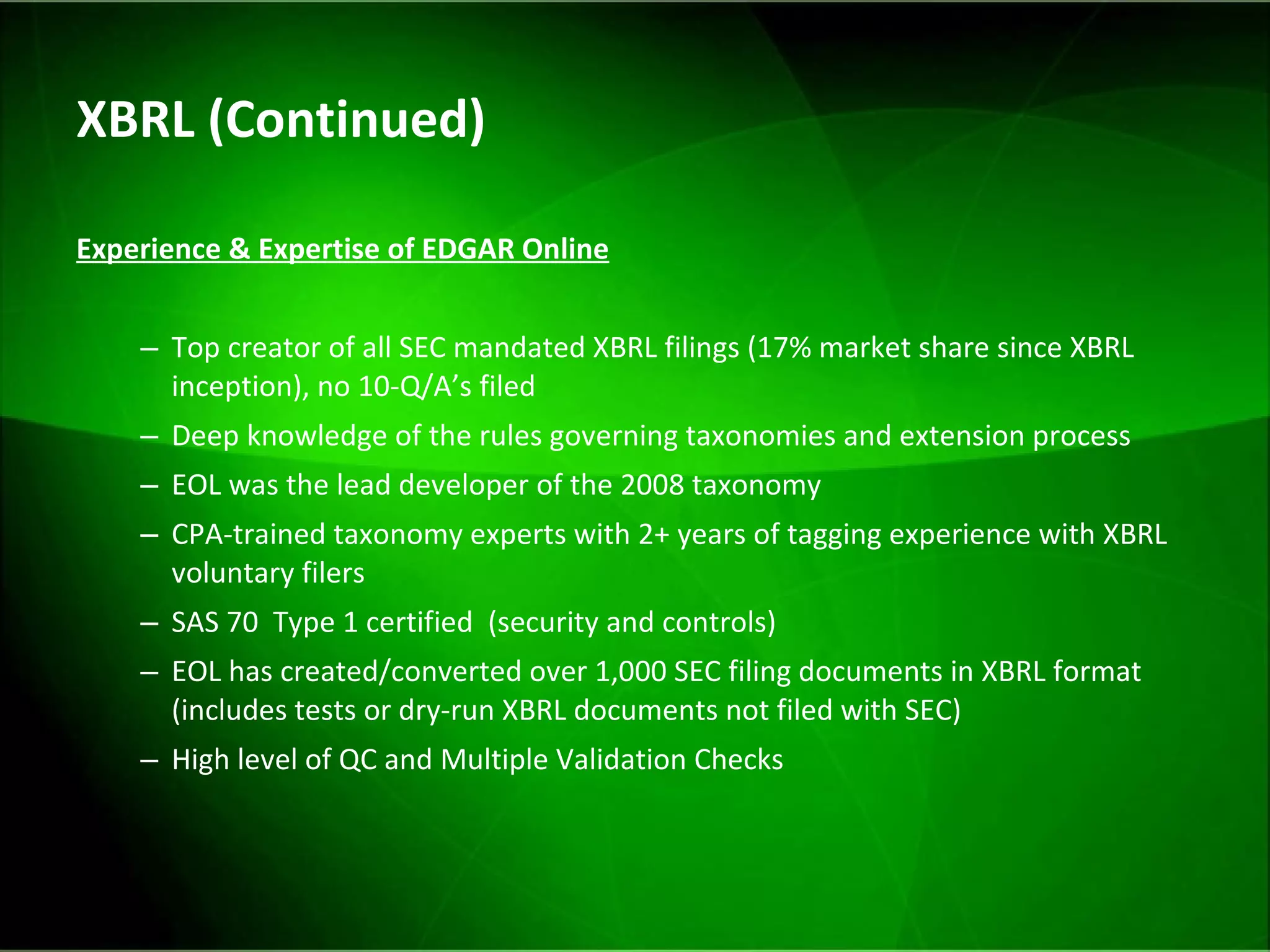 XBRL (Continued) Experience & Expertise of EDGAR Online Top creator of all SEC mandated XBRL filings (17% market share since XBRL inception), no 10-Q/A’s filed Deep knowledge of the rules governing taxonomies and extension process EOL was the lead developer of the 2008 taxonomy CPA-trained taxonomy experts with 2+ years of tagging experience with XBRL voluntary filers SAS 70  Type 1 certified  (security and controls) EOL has created/converted over 1,000 SEC filing documents in XBRL format (includes tests or dry-run XBRL documents not filed with SEC) High level of QC and Multiple Validation Checks 