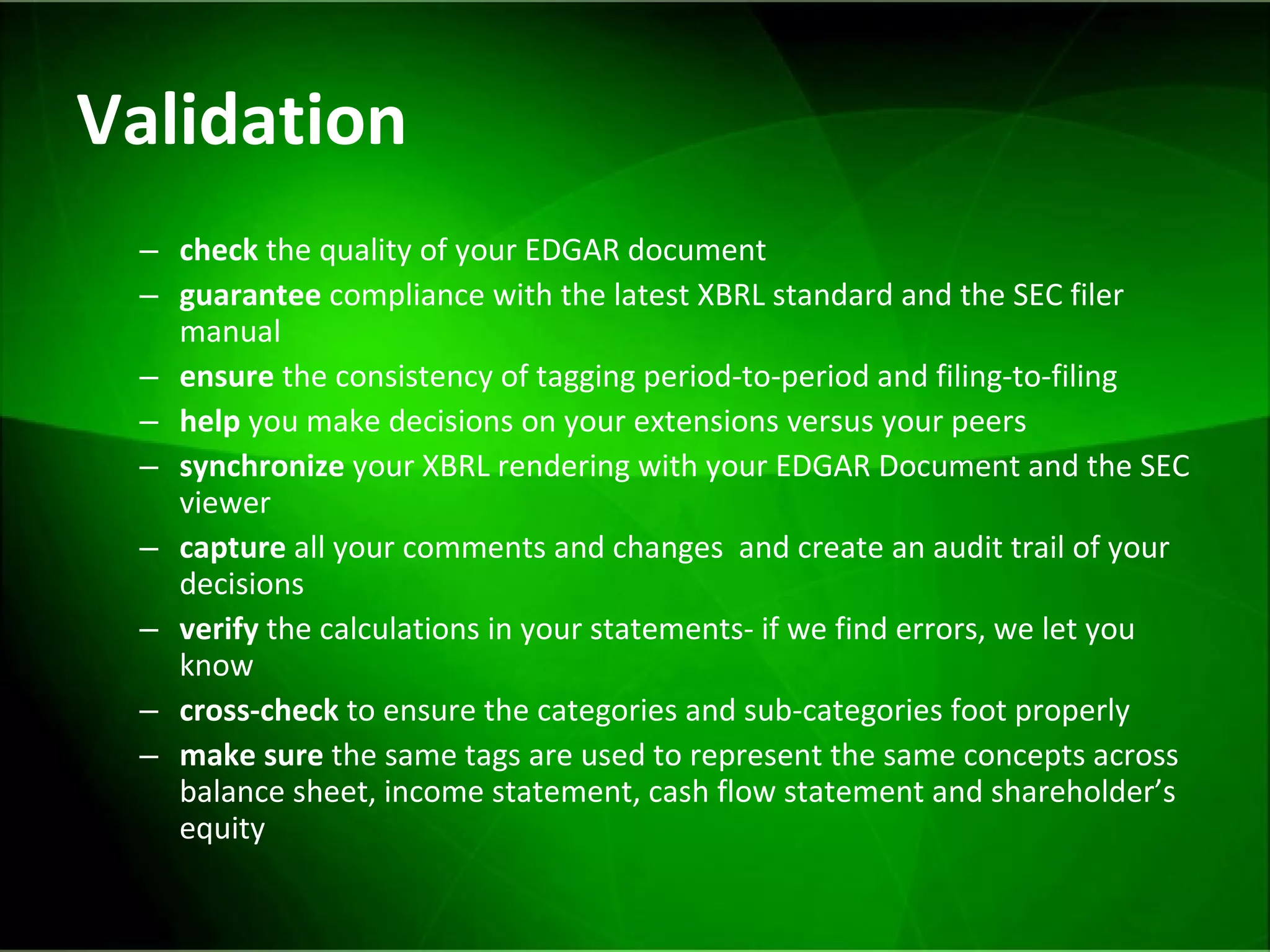 Validation check  the quality of your EDGAR document guarantee  compliance with the latest XBRL standard and the SEC filer manual ensure  the consistency of tagging period-to-period and filing-to-filing help  you make decisions on your extensions versus your peers synchronize  your XBRL rendering with your EDGAR Document and the SEC viewer capture  all your comments and changes  and create an audit trail of your decisions verify  the calculations in your statements- if we find errors, we let you know  cross-check  to ensure the categories and sub-categories foot properly make sure  the same tags are used to represent the same concepts across balance sheet, income statement, cash flow statement and shareholder’s equity 