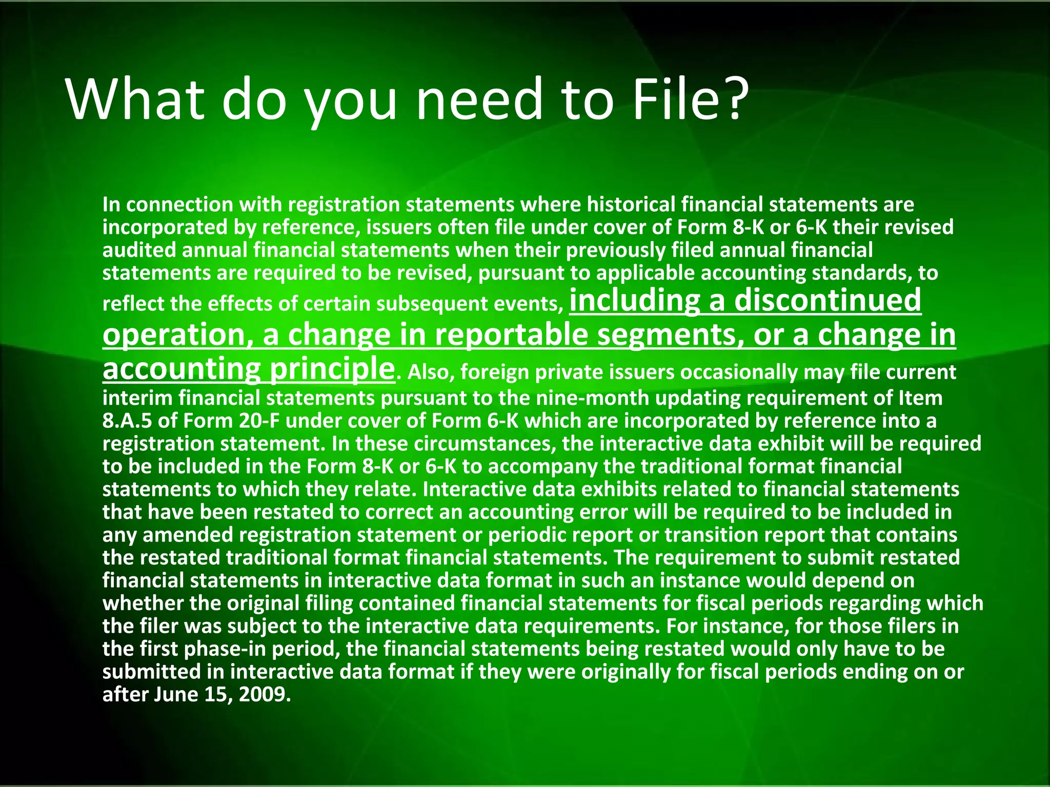 What do you need to File? In connection with registration statements where historical financial statements are incorporated by reference, issuers often file under cover of Form 8-K or 6-K their revised audited annual financial statements when their previously filed annual financial statements are required to be revised, pursuant to applicable accounting standards, to reflect the effects of certain subsequent events,  including a discontinued operation, a change in reportable segments, or a change in accounting principle . Also, foreign private issuers occasionally may file current interim financial statements pursuant to the nine-month updating requirement of Item 8.A.5 of Form 20-F under cover of Form 6-K which are incorporated by reference into a registration statement. In these circumstances, the interactive data exhibit will be required to be included in the Form 8-K or 6-K to accompany the traditional format financial statements to which they relate. Interactive data exhibits related to financial statements that have been restated to correct an accounting error will be required to be included in any amended registration statement or periodic report or transition report that contains the restated traditional format financial statements. The requirement to submit restated financial statements in interactive data format in such an instance would depend on whether the original filing contained financial statements for fiscal periods regarding which the filer was subject to the interactive data requirements. For instance, for those filers in the first phase-in period, the financial statements being restated would only have to be submitted in interactive data format if they were originally for fiscal periods ending on or after June 15, 2009.   