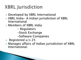    Developed by XBRL International
   XBRL India- A Indian jurisdiction of XBRL
    International
   Members of XBRL India
          - Regulators
          -Stock Exchange
          -Software Companies
    Registered u/s 25
   Manages affairs of Indian jurisdiction of XBRL
    International.
 