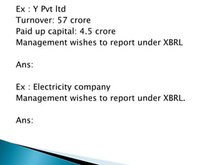 Ex : Y Pvt ltd
Turnover: 57 crore
Paid up capital: 4.5 crore
Management wishes to report under XBRL

Ans:

Ex : Electricity company
Management wishes to report under XBRL.

Ans:
 