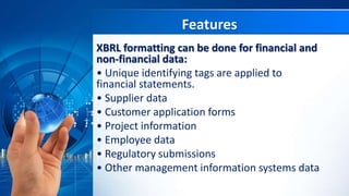 Features
XBRL formatting can be done for financial and
non-financial data:
• Unique identifying tags are applied to
financial statements.
• Supplier data
• Customer application forms
• Project information
• Employee data
• Regulatory submissions
• Other management information systems data
 