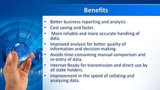 Benefits
• Better business reporting and analysis.
• Cost saving and faster.
• More reliable and more accurate handling of
data.
• Improved analysis for better quality of
information and decision-making.
• Avoids time-consuming manual comparison and
re-entry of data.
• Internet Ready for transmission and direct use by
all stake holders.
• Improvement in the speed of collating and
analysing data.
 