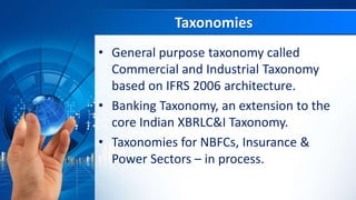 Taxonomies
• General purpose taxonomy called
Commercial and Industrial Taxonomy
based on IFRS 2006 architecture.
• Banking Taxonomy, an extension to the
core Indian XBRLC&I Taxonomy.
• Taxonomies for NBFCs, Insurance &
Power Sectors – in process.
 