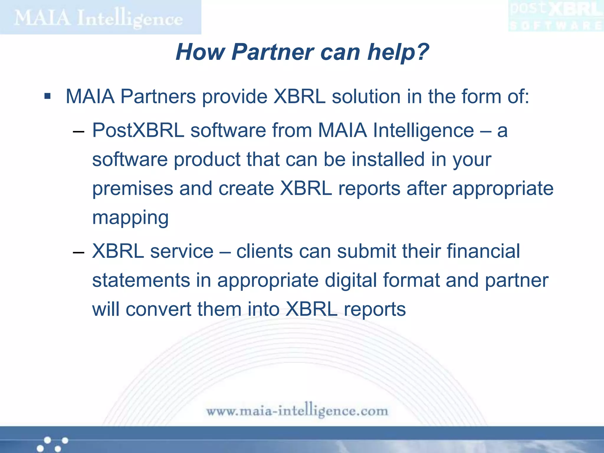 How Partner can help?MAIA Partners provide XBRL solution in the form of:PostXBRL software from MAIA Intelligence – a software product that can be installed in your premises and create XBRL reports after appropriate mappingXBRL service – clients can submit their financial statements in appropriate digital format and partner will convert them into XBRL reports