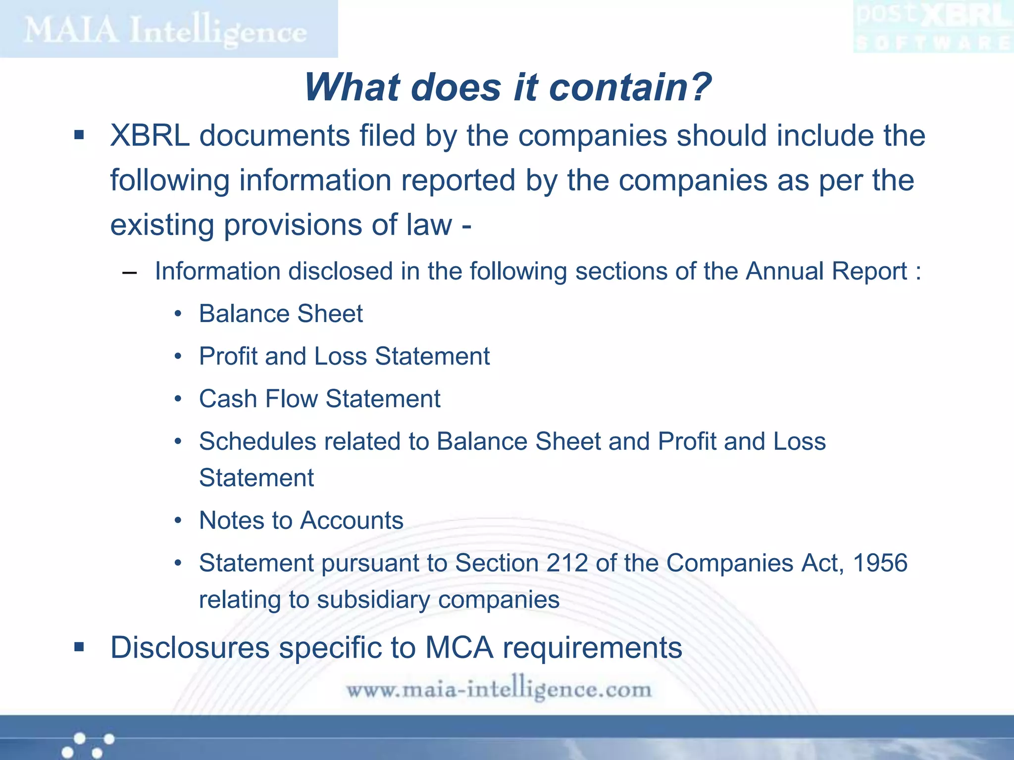 What does it contain?XBRL documents filed by the companies should include the following information reported by the companies as per the existing provisions of law -Information disclosed in the following sections of the Annual Report :Balance SheetProfit and Loss StatementCash Flow StatementSchedules related to Balance Sheet and Profit and Loss StatementNotes to AccountsStatement pursuant to Section 212 of the Companies Act, 1956 relating to subsidiary companiesDisclosures specific to MCA requirements