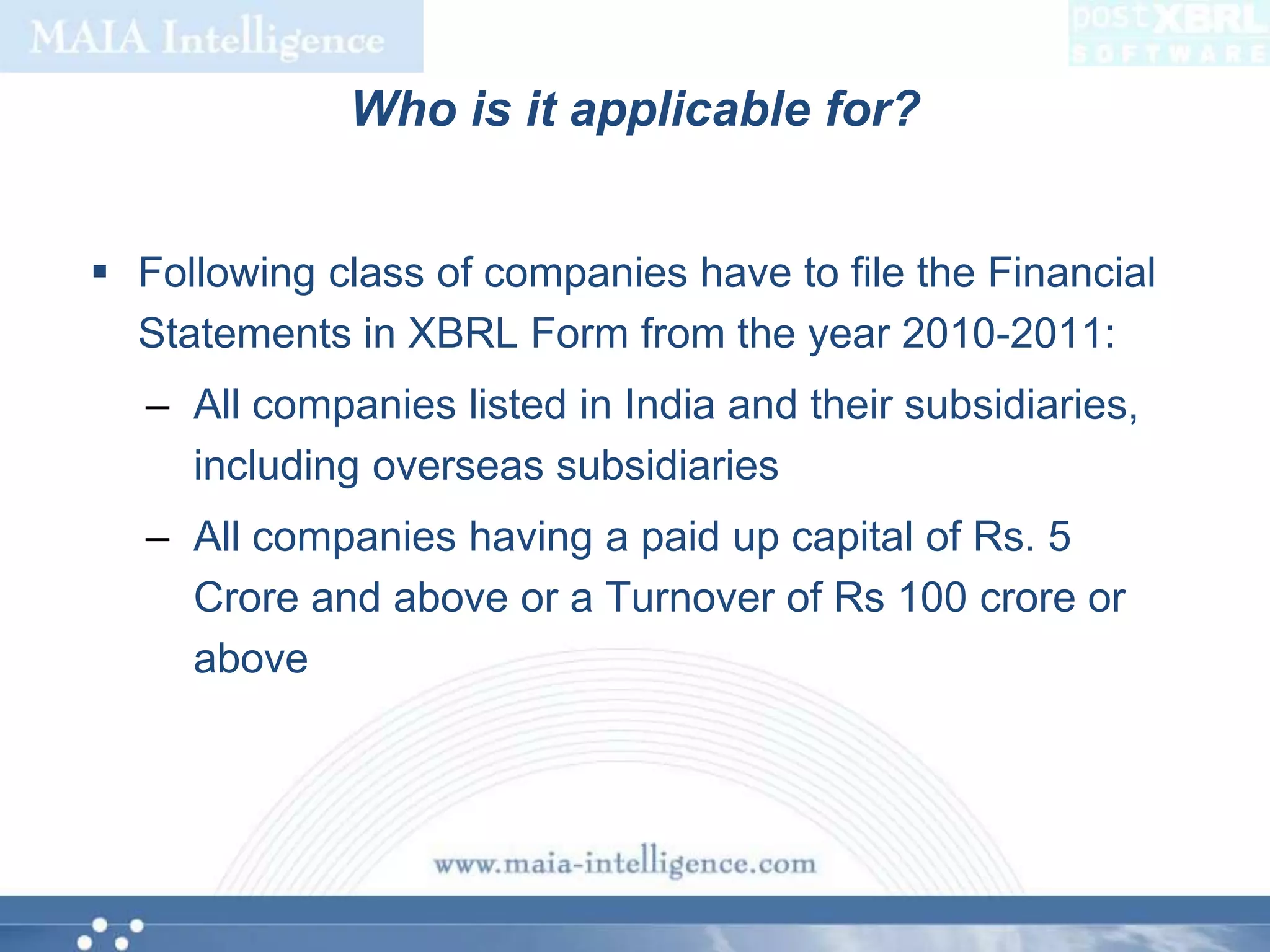 Who is it applicable for?Following class of companies have to file the Financial Statements in XBRL Form from the year 2010-2011:All companies listed in India and their subsidiaries, including overseas subsidiariesAll companies having a paid up capital of Rs. 5 Crore and above or a Turnover of Rs 100 crore or above