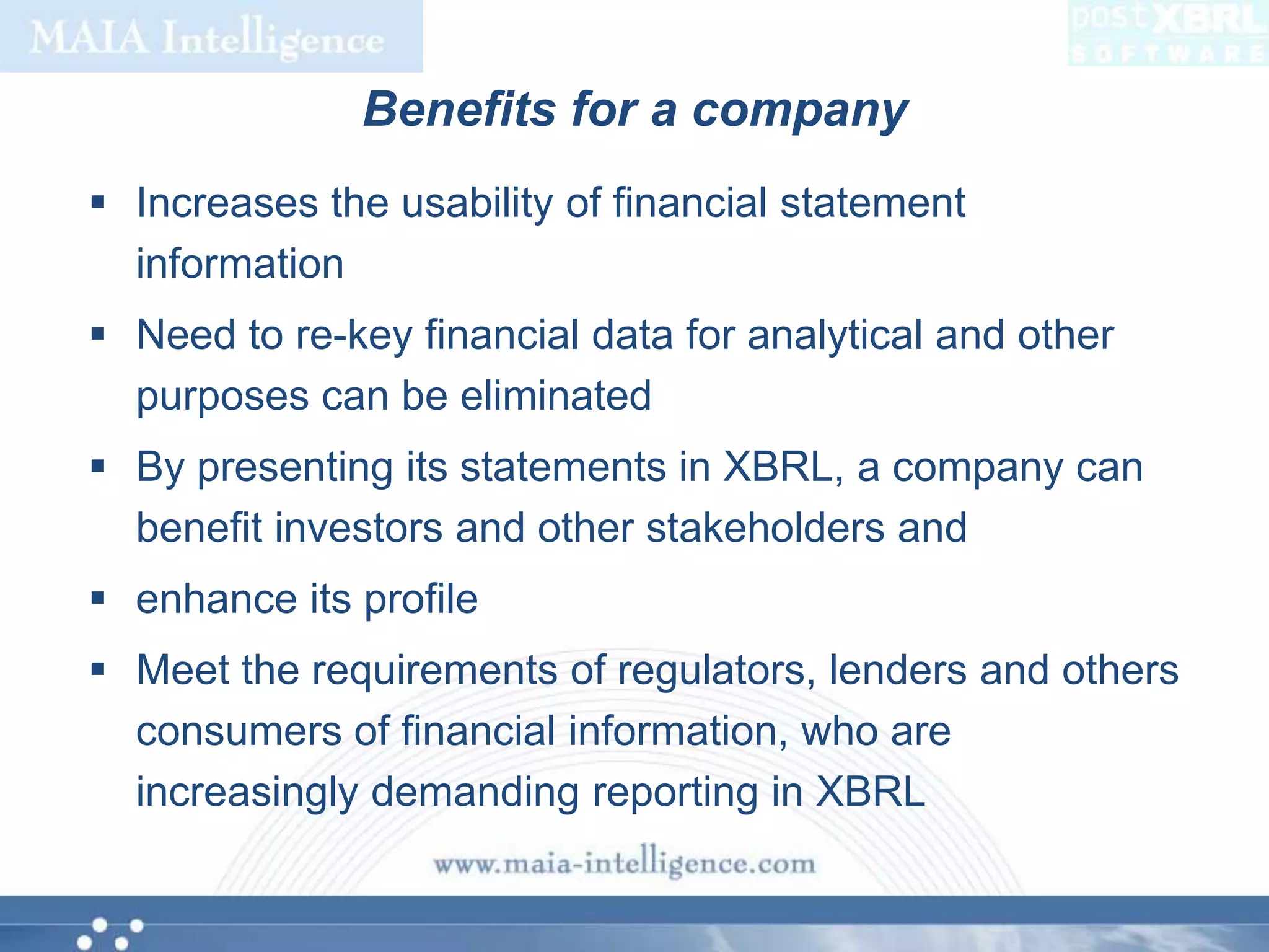 Benefits for a companyIncreases the usability of financial statement informationNeed to re-key financial data for analytical and other purposes can be eliminatedBy presenting its statements in XBRL, a company can benefit investors and other stakeholders andenhance its profileMeet the requirements of regulators, lenders and others consumers of financial information, who are  increasingly demanding reporting in XBRL