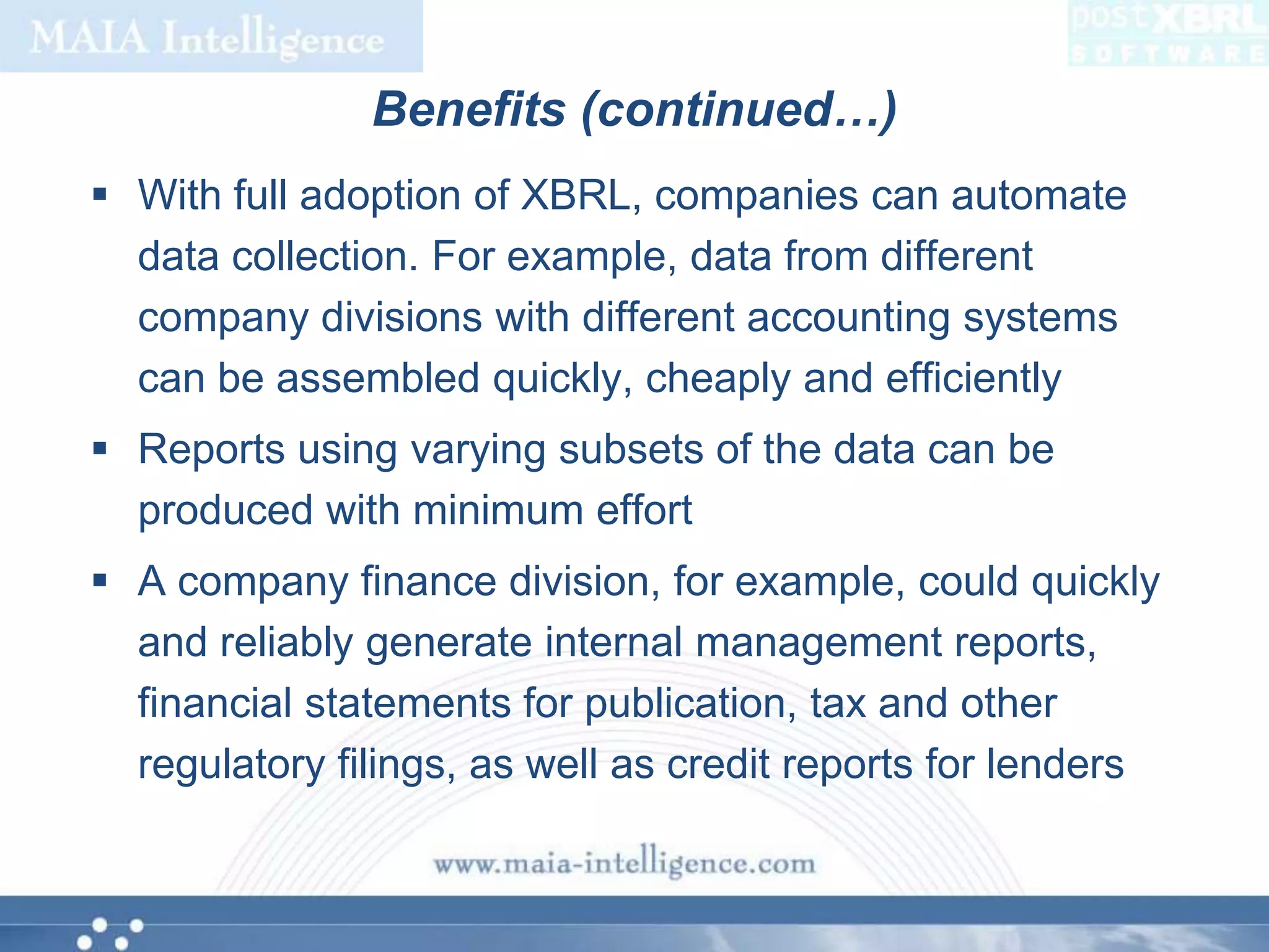 Benefits (continued…)With full adoption of XBRL, companies can automate data collection. For example, data from different company divisions with different accounting systems can be assembled quickly, cheaply and efficientlyReports using varying subsets of the data can be produced with minimum effortA company finance division, for example, could quickly and reliably generate internal management reports, financial statements for publication, tax and other regulatory filings, as well as credit reports for lenders