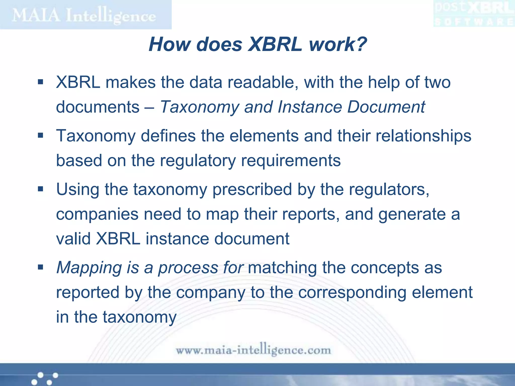 How does XBRL work?XBRL makes the data readable, with the help of two documents – Taxonomy and Instance DocumentTaxonomy defines the elements and their relationships based on the regulatory requirementsUsing the taxonomy prescribed by the regulators, companies need to map their reports, and generate a valid XBRL instance documentMapping is a process for matching the concepts as reported by the company to the corresponding element in the taxonomy