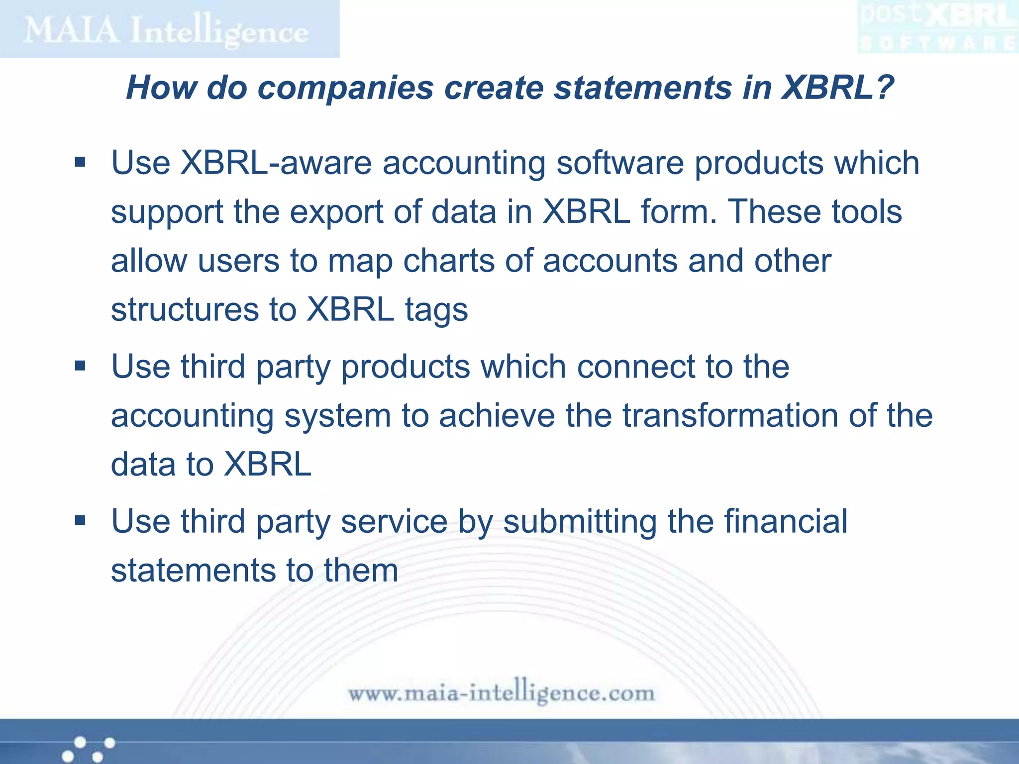 How do companies create statements in XBRL?Use XBRL-aware accounting software products which support the export of data in XBRL form. These tools allow users to map charts of accounts and other structures to XBRL tagsUse third party products which connect to the accounting system to achieve the transformation of the data to XBRLUse third party service by submitting the financial statements to them