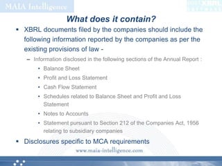 What does it contain?XBRL documents filed by the companies should include the following information reported by the companies as per the existing provisions of law -Information disclosed in the following sections of the Annual Report :Balance SheetProfit and Loss StatementCash Flow StatementSchedules related to Balance Sheet and Profit and Loss StatementNotes to AccountsStatement pursuant to Section 212 of the Companies Act, 1956 relating to subsidiary companiesDisclosures specific to MCA requirements