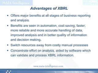 Advantages of XBRLOffers major benefits at all stages of business reporting and analysis. Benefits are seen in automation, cost saving, faster, more reliable and more accurate handling of data, improved analysis and in better quality of information and decision making.Switch resources away from costly manual processesConcentrate effort on analysis, aided by software which can validate and process XBRL information. 