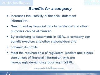 Benefits for a companyIncreases the usability of financial statement information. Need to re-key financial data for analytical and other purposes can be eliminated. By presenting its statements in XBRL, a company can benefit investors and other stakeholders andenhance its profile. Meet the requirements of regulators, lenders and others consumers of financial information, who are  increasingly demanding reporting in XBRL. 