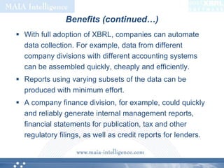 Benefits (continued…)With full adoption of XBRL, companies can automate data collection. For example, data from different company divisions with different accounting systems can be assembled quickly, cheaply and efficiently.Reports using varying subsets of the data can be produced with minimum effort. A company finance division, for example, could quickly and reliably generate internal management reports, financial statements for publication, tax and other regulatory filings, as well as credit reports for lenders. 