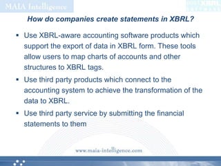 How do companies create statements in XBRL?Use XBRL-aware accounting software products which support the export of data in XBRL form. These tools allow users to map charts of accounts and other structures to XBRL tags.Use third party products which connect to the accounting system to achieve the transformation of the data to XBRL.Use third party service by submitting the financial statements to them