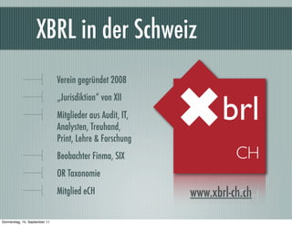 XBRL in der Schweiz
                               Verein gegründet 2008
                               „Jurisdiktion“ von XII
                               Mitglieder aus Audit, IT,
                               Analysten, Treuhand,
                               Print, Lehre & Forschung
                               Beobachter Finma, SIX
                               OR Taxonomie
                               Mitglied eCH                www.xbrl-ch.ch

Donnerstag, 15. September 11
 