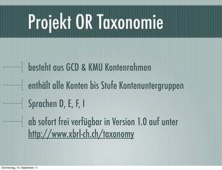 Projekt OR Taxonomie

                    besteht aus GCD & KMU Kontenrahmen
                    enthält alle Konten bis Stufe Kontenuntergruppen
                    Sprachen D, E, F, I
                    ab sofort frei verfügbar in Version 1.0 auf unter
                    http://www.xbrl-ch.ch/taxonomy


Donnerstag, 15. September 11
 