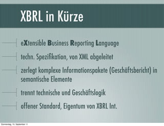 XBRL in Kürze
                    eXtensible Business Reporting Language
                    techn. Speziﬁkation, von XML abgeleitet
                    zerlegt komplexe Informationspakete (Geschäftsbericht) in
                    semantische Elemente
                    trennt technische und Geschäftslogik
                    offener Standard, Eigentum von XBRL Int.

Donnerstag, 15. September 11
 