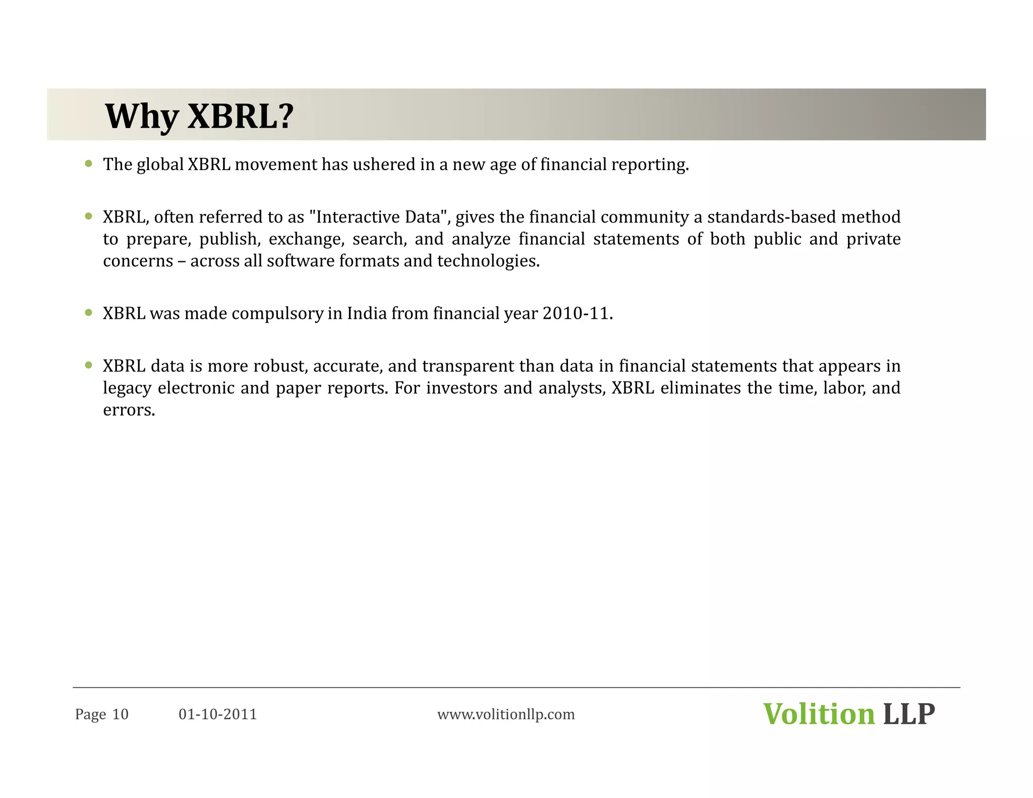 Why XBRL?
   The global XBRL movement has ushered in a new age of financial reporting.

   XBRL, often referred to as "Interactive Data", gives the financial community a standards-based method
   to prepare, publish, exchange, search, and analyze financial statements of both public and private
   concerns – across all software formats and technologies.

   XBRL was made compulsory in India from financial year 2010-11.

   XBRL data is more robust, accurate, and transparent than data in financial statements that appears in
   legacy electronic and paper reports. For investors and analysts, XBRL eliminates the time, labor, and
   errors.




Page 10     01-10-2011                       www.volitionllp.com                      Volition LLP
 