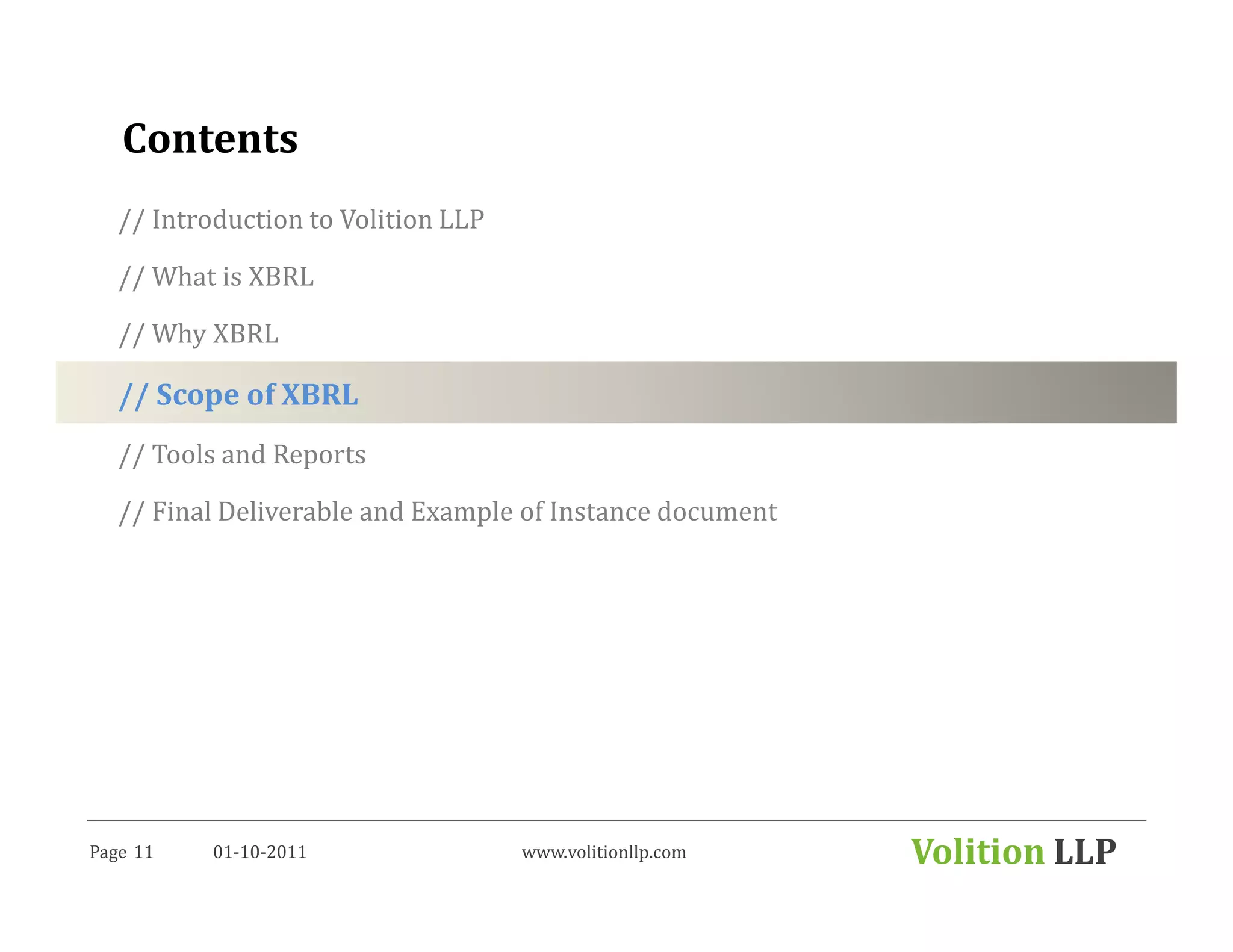 Contents
   // Introduction to Volition LLP

   // What is XBRL

   // Why XBRL

   // Scope of XBRL
   // Tools and Reports

   // Final Deliverable and Example of Instance document




Page 11    01-10-2011                www.volitionllp.com   Volition LLP
 