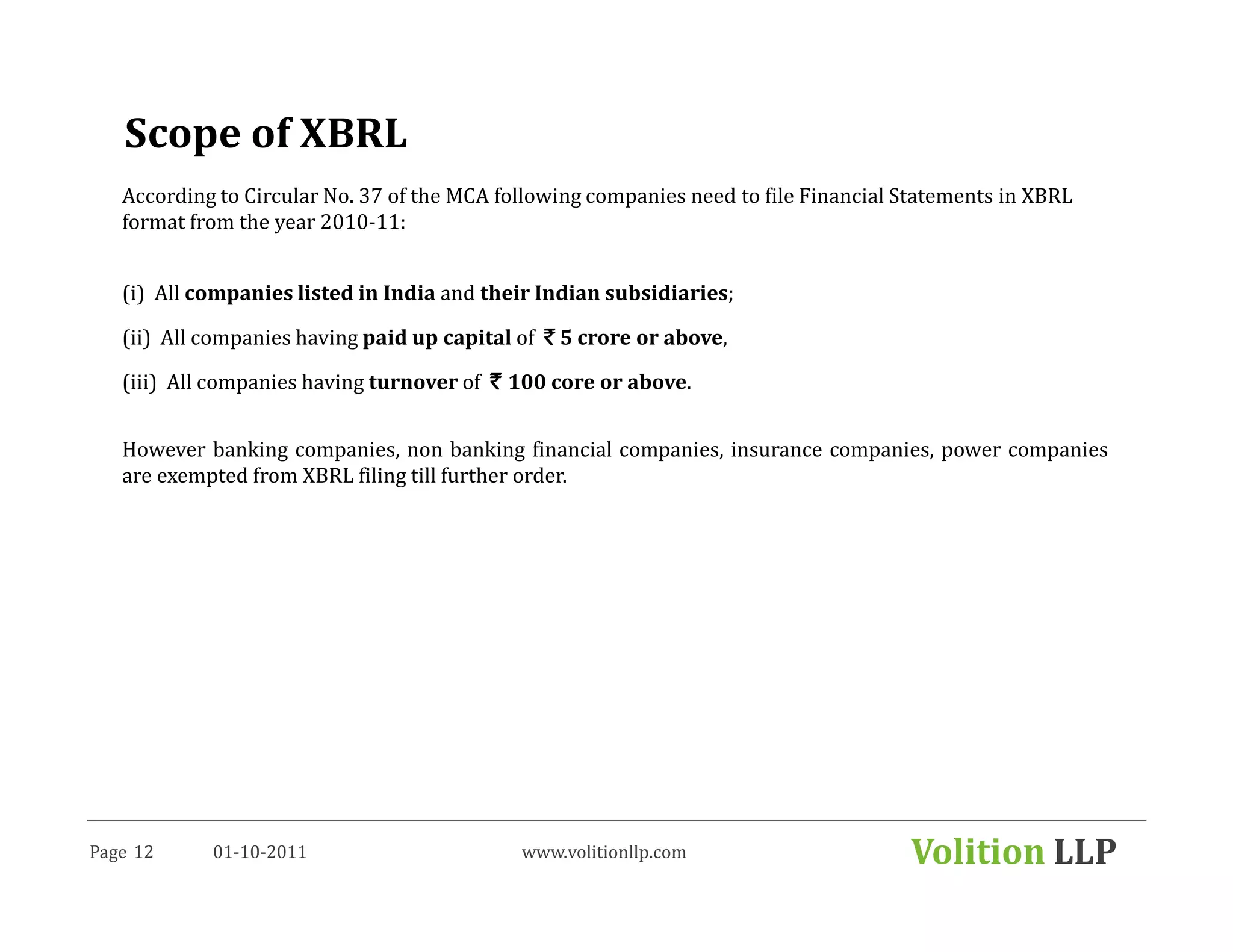 Scope of XBRL
   According to Circular No. 37 of the MCA following companies need to file Financial Statements in XBRL
   format from the year 2010-11:


   (i) All companies listed in India and their Indian subsidiaries;

   (ii) All companies having paid up capital of ` 5 crore or above,

   (iii) All companies having turnover of ` 100 core or above.


   However banking companies, non banking financial companies, insurance companies, power companies
   are exempted from XBRL filing till further order.




Page 12     01-10-2011                       www.volitionllp.com                      Volition LLP
 
