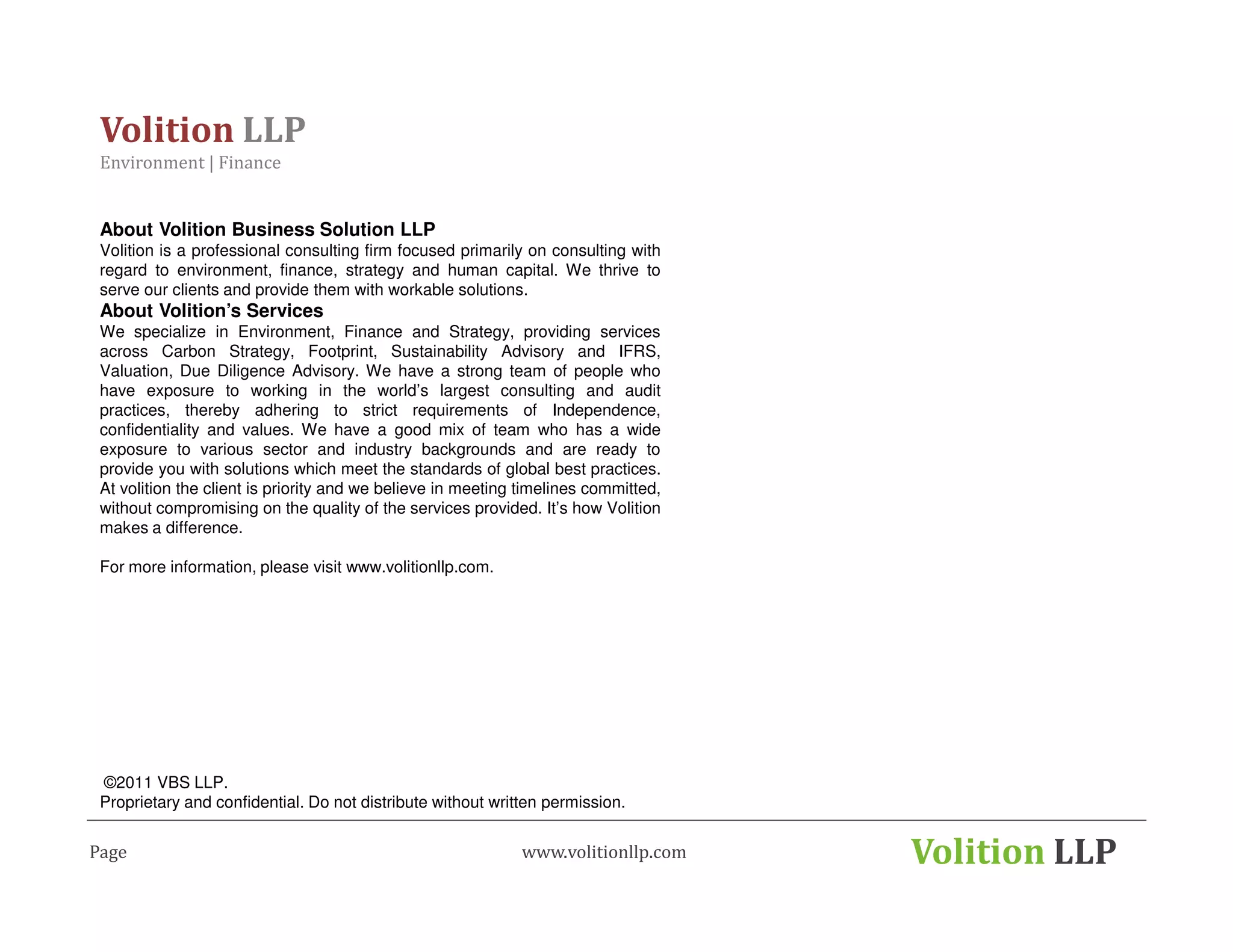 Volition LLP
 Environment | Finance


 About Volition Business Solution LLP
 Volition is a professional consulting firm focused primarily on consulting with
 regard to environment, finance, strategy and human capital. We thrive to
 serve our clients and provide them with workable solutions.
 About Volition’s Services
 We specialize in Environment, Finance and Strategy, providing services
 across Carbon Strategy, Footprint, Sustainability Advisory and IFRS,
 Valuation, Due Diligence Advisory. We have a strong team of people who
 have exposure to working in the world’s largest consulting and audit
 practices, thereby adhering to strict requirements of Independence,
 confidentiality and values. We have a good mix of team who has a wide
 exposure to various sector and industry backgrounds and are ready to
 provide you with solutions which meet the standards of global best practices.
 At volition the client is priority and we believe in meeting timelines committed,
 without compromising on the quality of the services provided. It’s how Volition
 makes a difference.

 For more information, please visit www.volitionllp.com.




 ©2011 VBS LLP.
 Proprietary and confidential. Do not distribute without written permission.


Page                                                         www.volitionllp.com     Volition LLP
 