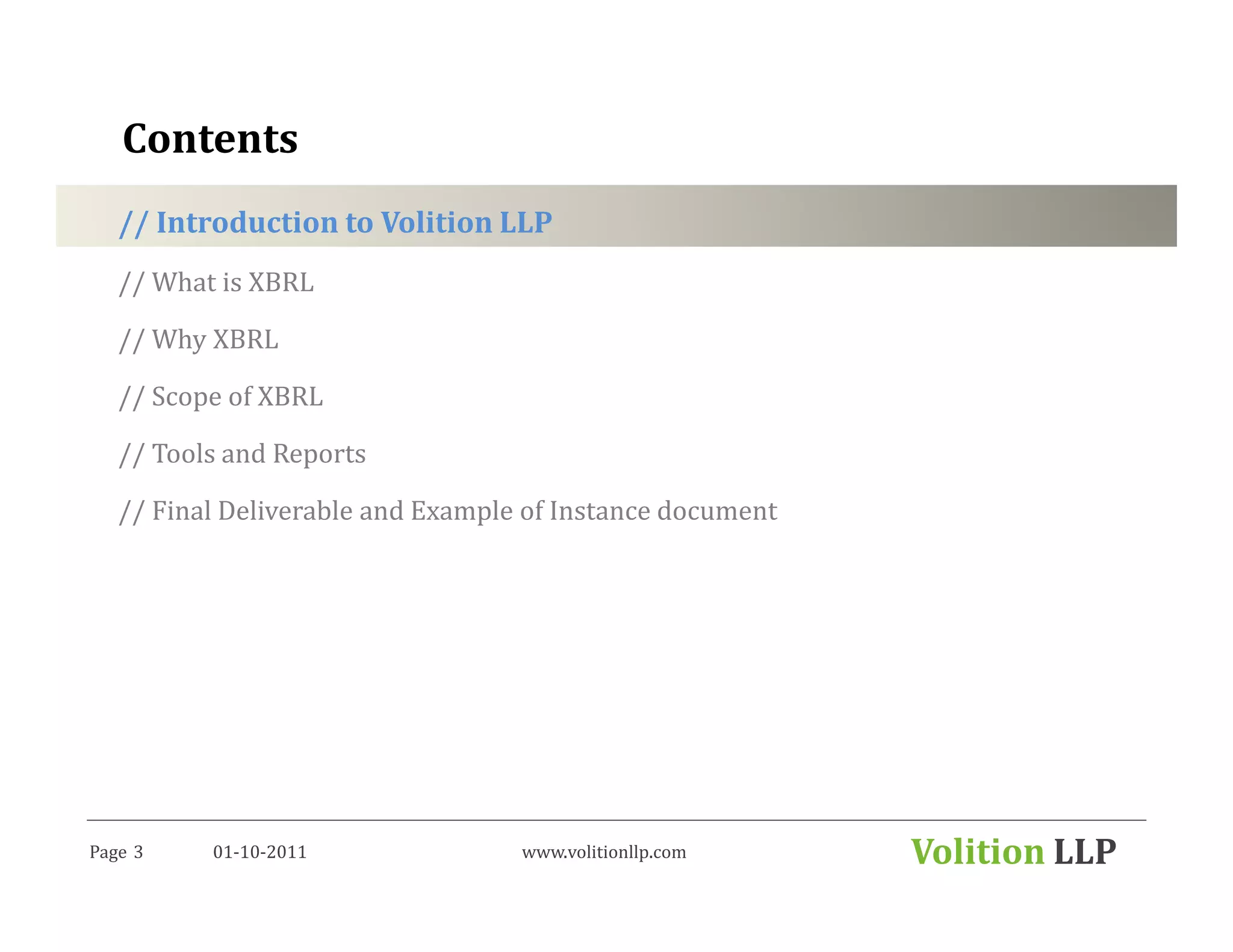 Contents
   // Introduction to Volition LLP
   // What is XBRL

   // Why XBRL

   // Scope of XBRL

   // Tools and Reports

   // Final Deliverable and Example of Instance document




Page 3    01-10-2011               www.volitionllp.com     Volition LLP
 